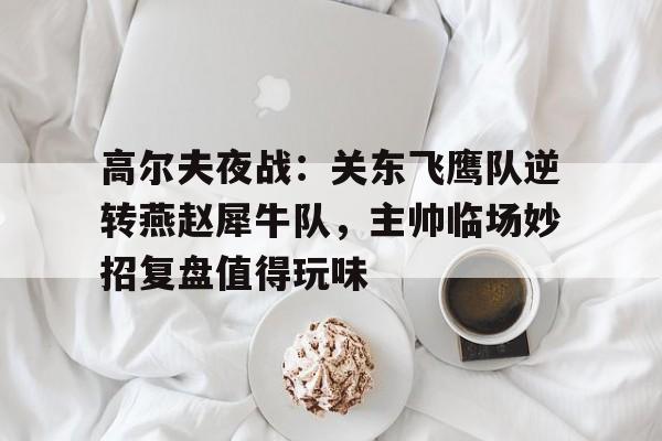 九游旧版本下载链接-包含高尔夫夜战：关东飞鹰队逆转燕赵犀牛队，主帅临场妙招复盘值得玩味的词条