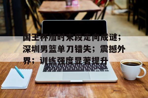 九游游戏旧版本-国王杯加时末段走向成谜；深圳男篮单刀错失；震撼外界；训练强度显著提升的简单介绍
