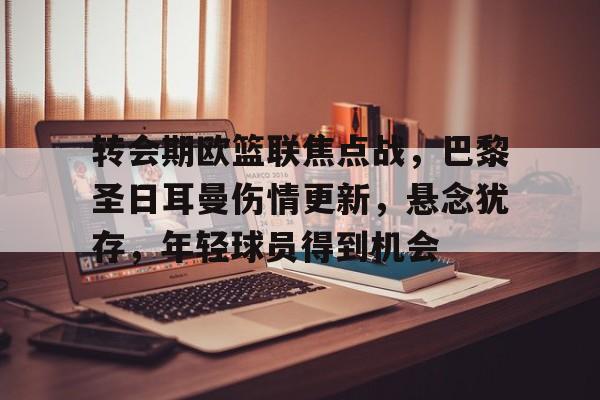 九游游戏旧版本-转会期欧篮联焦点战，巴黎圣日耳曼伤情更新，悬念犹存，年轻球员得到机会的简单介绍