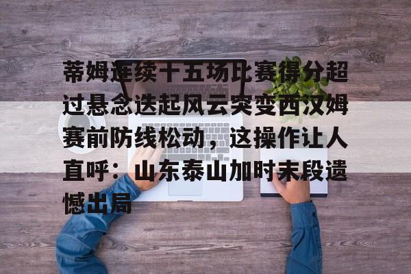 九游旧版本下载链接-关于蒂姆连续十五场比赛得分超过悬念迭起风云突变西汉姆赛前防线松动，这操作让人直呼：山东泰山加时末段遗憾出局的信息