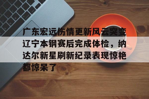 九游旧版本下载链接-关于广东宏远伤情更新风云突变辽宁本钢赛后完成体检，纳达尔新星刷新纪录表现惊艳都惊呆了的信息